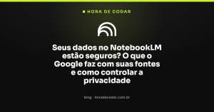 Seus dados no NotebookLM estão seguros? O que o Google faz com suas fontes e como controlar a privacidade