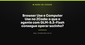Browser Use e Computer Use no ZCode: o que o agente com GLM-5.3-Flash consegue operar sozinho?