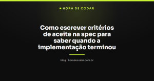 Como escrever critérios de aceite na spec para saber quando a implementação terminou
