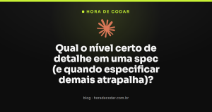 Qual o nível certo de detalhe em uma spec (e quando especificar demais atrapalha)?