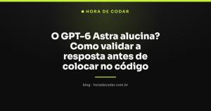 O GPT-6 Astra alucina? Como validar a resposta antes de colocar no código