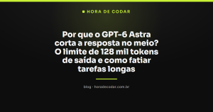 Por que o GPT-6 Astra corta a resposta no meio? O limite de 128 mil tokens de saída e como fatiar tarefas longas