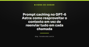 Prompt caching no GPT-6 Astra: como reaproveitar o contexto em vez de reenviar tudo em cada chamada